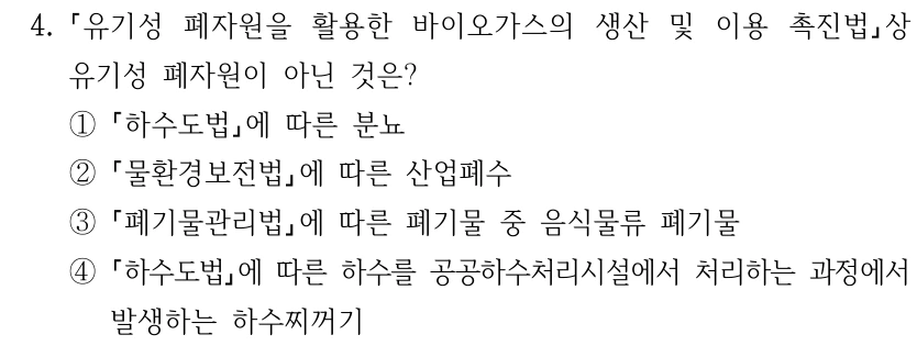 4. 유기성 폐자원을 활용한 바이오가스의 생산 및 이용 촉진법상 유기성 폐자원이 아닌 것은? ① 하수도법에 따른 분뇨 ② 물환경보전법에 따른 산업폐수 ③ 폐기물관리법에 따른 폐기물 중 음식물류 폐기물 ④ 하수도법에 따른 하수를 공공하수처리시설에서 처리하는 과정에서 발생하는 하수찌꺼기