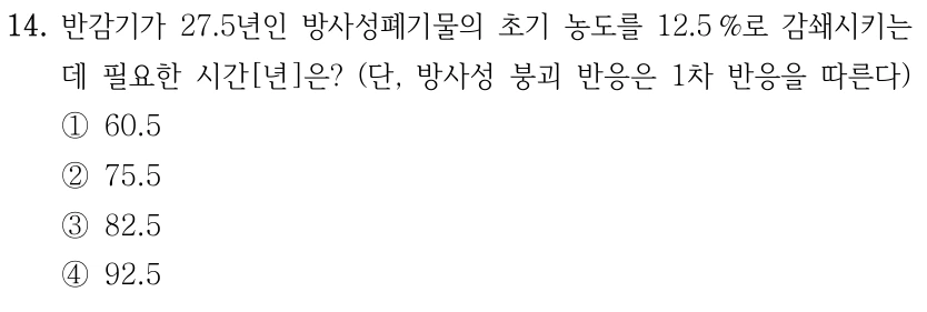 14. 반감기가 27.5년인 방사성폐기물의 초기 농도를 12.5 %로 감쇄시키는 데 필요한 시간[년]은? (단, 방사성 붕괴 반응은 1차 반응을 따른다) ①60.5 ②75.5 ③82.5 ④92.5