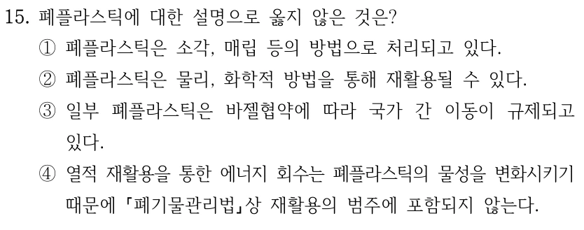 15. 폐플라스틱에 대한 설명으로 옳지 않은 것은? ①폐플라스틱은 소각, 매립 등의 방법으로 처리되고 있다. ②폐플라스틱은 물리, 화학적 방법을 통해 재활용될 수 있다. ③일부 폐플라스틱은 바젤협약에 따라 국가 간 이동이 규제되고 있다. ④열적 재활용을 통한 에너지 회수는 폐플라스틱의 물성을 변화시키기 때문에 폐기물관리법상 재활용의 범주에 포함되지 않는다.