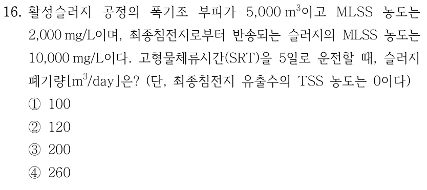 16. 활성슬러지 공정의 폭기조 부피가 5,000 m³이고 MLSS 농도는 2,000 mg/L이며, 최종침전지로부터 반송되는 슬러지의 MLSS 농도는 10,000 mg/L이다. 고형물체류시간(SRT)을 5일로 운전할 때, 슬러지 폐기량[m³/day]은? (단, 최종침전지 유출수의 TSS 농도는 0이다) ① 100 ② 120 ③ 200 ④ 260