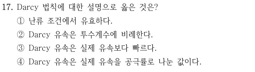 17. Darcy 법칙에 대한 설명으로 옳은 것은? ①난류 조건에서 유효하다. ②Darcy 유속은 투수계수에 비례한다. ③Darcy 유속은 실제 유속보다 빠르다. ④Darcy 유속은 실제 유속을 공극률로 나눈 값이다.