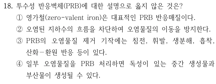 18. 투수성 반응벽체(PRB)에 대한 설명으로 옳지 않은 것은? ①영가철(zero-valent iron)은 대표적인 PRB 반응매질이다. ②오염된 지하수의 흐름을 차단하여 오염물질의 이동을 방지한다. ③PRB의 오염물질 제거 기작에는 침전, 휘발, 생분해, 흡착, 산화－환원 반응 등이 있다. ④일부 오염물질을 PRB 처리하면 독성이 있는 중간 생성물과 부산물이 생성될 수 있다.