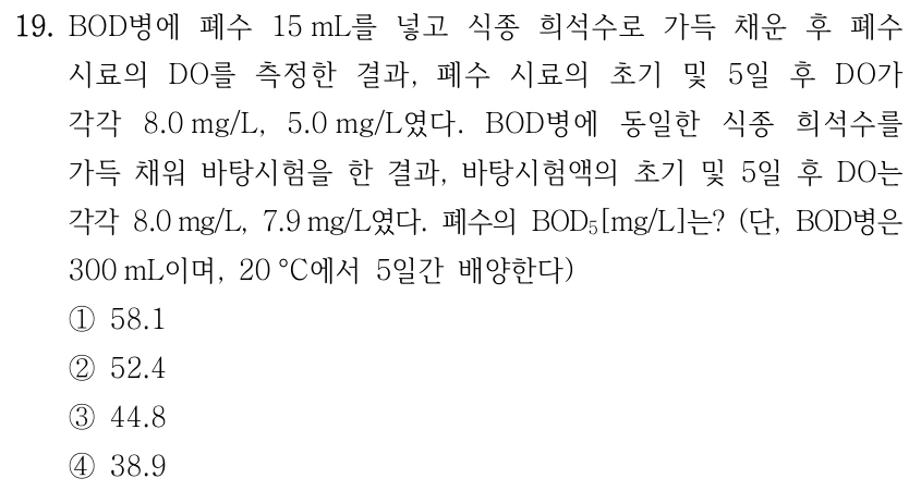 19. BOD병에 폐수 15 mL를 넣고 식종 희석수로 가득 채운 후 폐수 시료의 DO를 측정한 결과, 폐수 시료의 초기 및 5일 후 DO가 각각 8.0 mg/L, 5.0 mg/L였다. BOD병에 동일한 식종 희석수를 가득 채워 바탕시험을 한 결과, 바탕시험액의 초기 및 5일 후 DO는 각각 8.0 mg/L, 7.9 mg/L였다. 폐수의 BOD₅[mg/L]는? (단, BOD병은 300 mL이며, 20 °C에서 5일간 배양한다) ① 58.1 ② 52.4 ③ 44.8 ④ 38.9