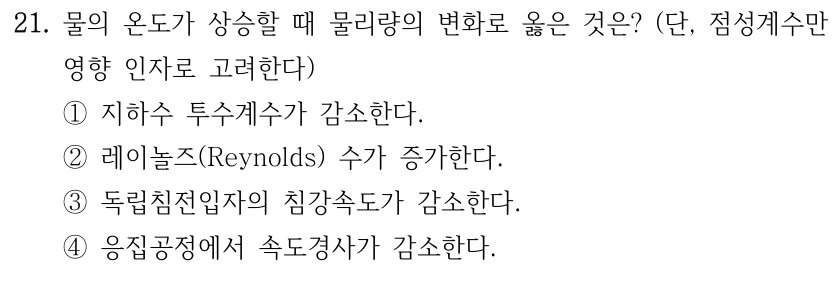 21. 물의 온도가 상승할 때 물리량의 변화로 옳은 것은? (단, 점성계수만 영향 인자로 고려한다) ①지하수 투수계수가 감소한다. ②레이놀즈(Reynolds) 수가 증가한다. ③독립침전입자의 침강속도가 감소한다. ④응집공정에서 속도경사가 감소한다.