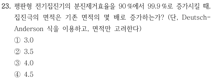 23. 평판형 전기집진기의 분진제거효율을 90 %에서 99.9 %로 증가시킬 때, 집진극의 면적은 기존 면적의 몇 배로 증가하는가? (단, Deutsch- Anderson 식을 이용하고, 면적만 고려한다) ①3.0 ②3.5 ③4.0 ④4.5
