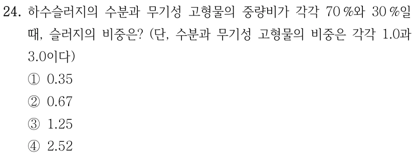 24. 하수슬러지의 수분과 무기성 고형물의 중량비가 각각 70 %와 30 %일 때, 슬러지의 비중은? (단, 수분과 무기성 고형물의 비중은 각각 1.0과 3.0이다) ①0.35 ②0.67 ③1.25 ④2.52