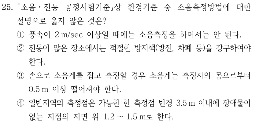 25. 소음ㆍ진동 공정시험기준상 환경기준 중 소음측정방법에 대한 설명으로 옳지 않은 것은? ①풍속이 2 m/sec 이상일 때에는 소음측정을 하여서는 안 된다. ②진동이 많은 장소에서는 적절한 방지책(방진, 차폐 등)을 강구하여야 한다. ③손으로 소음계를 잡고 측정할 경우 소음계는 측정자의 몸으로부터 0.5 m 이상 떨어져야 한다. ④일반지역의 측정점은 가능한 한 측정점 반경 3.5 m 이내에 장애물이 없는 지점의 지면 위 1.2 ～1.5 m로 한다.