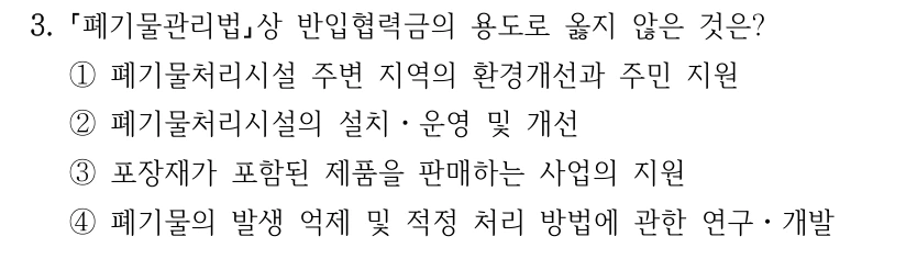 3. 폐기물관리법상 반입협력금의 용도로 옳지 않은 것은? ①폐기물처리시설 주변 지역의 환경개선과 주민 지원 ②폐기물처리시설의 설치ㆍ운영 및 개선 ③포장재가 포함된 제품을 판매하는 사업의 지원 ④폐기물의 발생 억제 및 적정 처리 방법에 관한 연구ㆍ개발