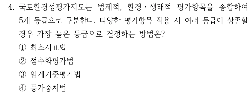 4. 국토환경성평가지도는 법제적, 환경ㆍ생태적 평가항목을 종합하여 5개 등급으로 구분한다. 다양한 평가항목 적용 시 여러 등급이 상존할 경우 가장 높은 등급으로 결정하는 방법은? ①최소지표법 ②점수화평가법 ③임계기준평가법 ④등가중치법