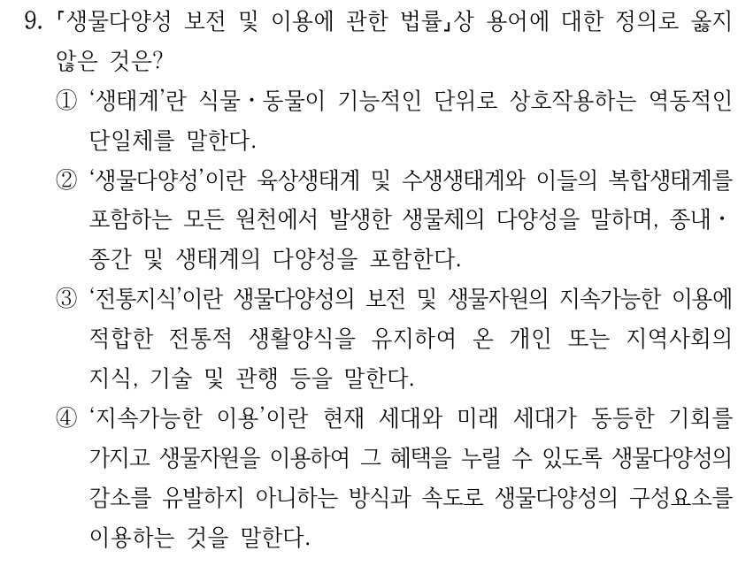 9. 생물다양성 보전 및 이용에 관한 법률상 용어에 대한 정의로 옳지 않은 것은? ①‘생태계’란 식물ㆍ동물이 기능적인 단위로 상호작용하는 역동적인 단일체를 말한다. ②‘생물다양성’이란 육상생태계 및 수생생태계와 이들의 복합생태계를 포함하는 모든 원천에서 발생한 생물체의 다양성을 말하며, 종내ㆍ 종간 및 생태계의 다양성을 포함한다. ③‘전통지식’이란 생물다양성의 보전 및 생물자원의 지속가능한 이용에 적합한 전통적 생활양식을 유지하여 온 개인 또는 지역사회의 지식, 기술 및 관행 등을 말한다. ④‘지속가능한 이용’이란 현재 세대와 미래 세대가 동등한 기회를 가지고 생물자원을 이용하여 그 혜택을 누릴 수 있도록 생물다양성의 감소를 유발하지 아니하는 방식과 속도로 생물다양성의 구성요소를 이용하는 것을 말한다.