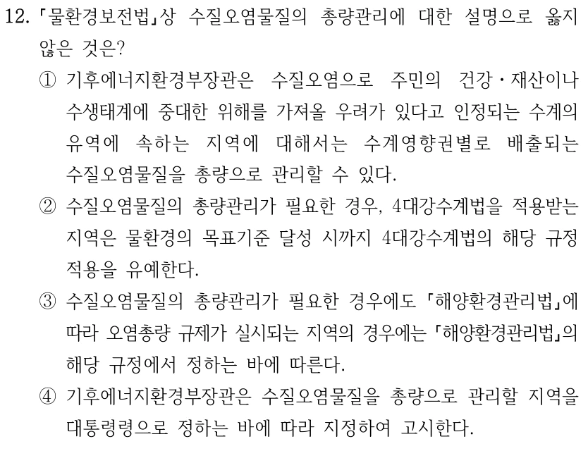 12. 물환경보전법상 수질오염물질의 총량관리에 대한 설명으로 옳지 않은 것은? ①기후에너지환경부장관은 수질오염으로 주민의 건강ㆍ재산이나 수생태계에 중대한 위해를 가져올 우려가 있다고 인정되는 수계의 유역에 속하는 지역에 대해서는 수계영향권별로 배출되는 수질오염물질을 총량으로 관리할 수 있다. ②수질오염물질의 총량관리가 필요한 경우, 4대강수계법을 적용받는 지역은 물환경의 목표기준 달성 시까지 4대강수계법의 해당 규정 적용을 유예한다. ③수질오염물질의 총량관리가 필요한 경우에도 해양환경관리법에 따라 오염총량 규제가 실시되는 지역의 경우에는 해양환경관리법의 해당 규정에서 정하는 바에 따른다. ④기후에너지환경부장관은 수질오염물질을 총량으로 관리할 지역을 대통령령으로 정하는 바에 따라 지정하여 고시한다.