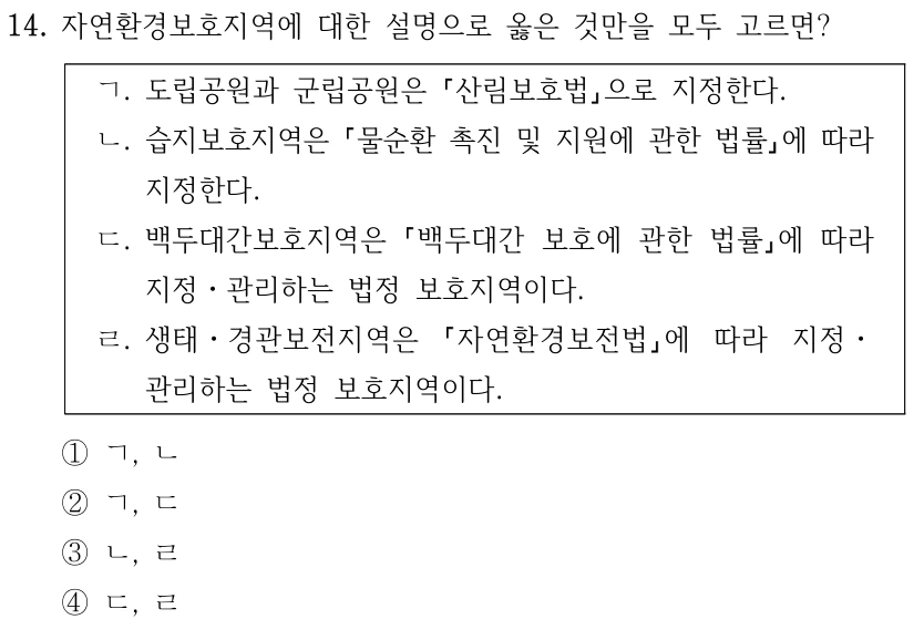 14. 자연환경보호지역에 대한 설명으로 옳은 것만을 모두 고르면? ㄱ. 도립공원과 군립공원은 산림보호법으로 지정한다. ㄴ. 습지보호지역은 물순환 촉진 및 지원에 관한 법률에 따라 지정한다. ㄷ. 백두대간보호지역은 백두대간 보호에 관한 법률에 따라 지정ㆍ관리하는 법정 보호지역이다. ㄹ. 생태ㆍ경관보전지역은 자연환경보전법에 따라 지정ㆍ 관리하는 법정 보호지역이다. ①ㄱ, ㄴ ②ㄱ, ㄷ ③ㄴ, ㄹ ④ㄷ, ㄹ