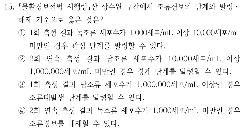 15. 물환경보전법 시행령상 상수원 구간에서 조류경보의 단계와 발령ㆍ 해제 기준으로 옳은 것은? ①1회 측정 결과 녹조류 세포수가 1,000세포/mL 이상 10,000세포/mL 미만인 경우 관심 단계를 발령할 수 있다. ②2회 연속 측정 결과 남조류 세포수가 10,000세포/mL 이상 1,000,000세포/mL 미만인 경우 경계 단계를 발령할 수 있다. ③1회 측정 결과 남조류 세포수가 1,000,000세포/mL 이상인 경우 조류대발생 단계를 발령할 수 있다. ④2회 연속 측정 결과 녹조류 세포수가 1,000세포/mL 미만인 경우 조류경보를 해제할 수 있다.