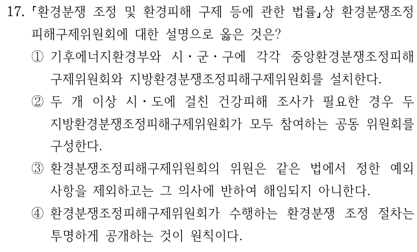 17. 환경분쟁 조정 및 환경피해 구제 등에 관한 법률상 환경분쟁조정 피해구제위원회에 대한 설명으로 옳은 것은? ①기후에너지환경부와 시ㆍ군ㆍ구에 각각 중앙환경분쟁조정피해 구제위원회와 지방환경분쟁조정피해구제위원회를 설치한다. ②두 개 이상 시ㆍ도에 걸친 건강피해 조사가 필요한 경우 두 지방환경분쟁조정피해구제위원회가 모두 참여하는 공동 위원회를 구성한다. ③환경분쟁조정피해구제위원회의 위원은 같은 법에서 정한 예외 사항을 제외하고는 그 의사에 반하여 해임되지 아니한다. ④환경분쟁조정피해구제위원회가 수행하는 환경분쟁 조정 절차는 투명하게 공개하는 것이 원칙이다.