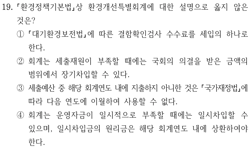 19. 환경정책기본법상 환경개선특별회계에 대한 설명으로 옳지 않은 것은? ① 대기환경보전법에 따른 결함확인검사 수수료를 세입의 하나로 한다. ②회계는 세출재원이 부족할 때에는 국회의 의결을 받은 금액의 범위에서 장기차입할 수 있다. ③세출예산 중 해당 회계연도 내에 지출하지 아니한 것은 국가재정법에 따라 다음 연도에 이월하여 사용할 수 없다. ④회계는 운영자금이 일시적으로 부족할 때에는 일시차입할 수 있으며, 일시차입금의 원리금은 해당 회계연도 내에 상환하여야 한다.