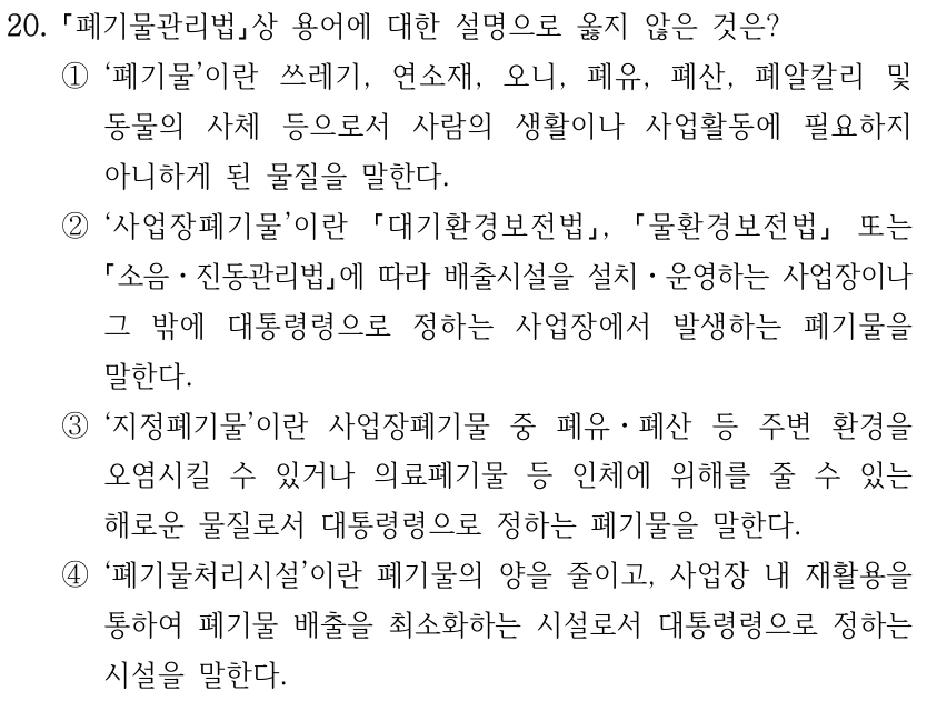 20. 폐기물관리법상 용어에 대한 설명으로 옳지 않은 것은? ①‘폐기물’이란 쓰레기, 연소재, 오니, 폐유, 폐산, 폐알칼리 및 동물의 사체 등으로서 사람의 생활이나 사업활동에 필요하지 아니하게 된 물질을 말한다. ②‘사업장폐기물’이란 대기환경보전법, 물환경보전법 또는 소음ㆍ진동관리법에 따라 배출시설을 설치ㆍ운영하는 사업장이나 그 밖에 대통령령으로 정하는 사업장에서 발생하는 폐기물을 말한다. ③‘지정폐기물’이란 사업장폐기물 중 폐유ㆍ폐산 등 주변 환경을 오염시킬 수 있거나 의료폐기물 등 인체에 위해를 줄 수 있는 해로운 물질로서 대통령령으로 정하는 폐기물을 말한다. ④‘폐기물처리시설’이란 폐기물의 양을 줄이고, 사업장 내 재활용을 통하여 폐기물 배출을 최소화하는 시설로서 대통령령으로 정하는 시설을 말한다.