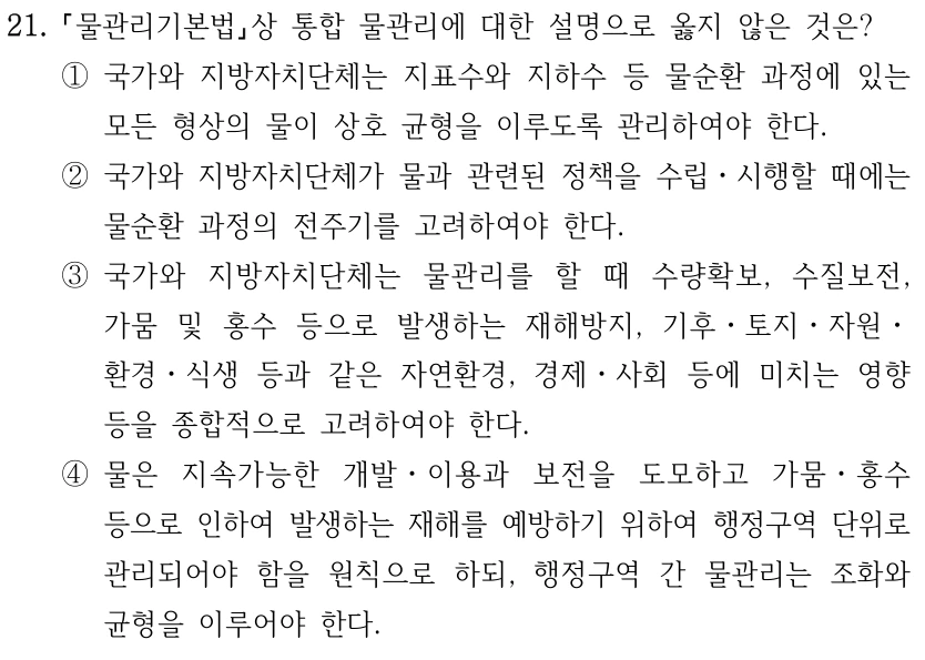 21. 물관리기본법상 통합 물관리에 대한 설명으로 옳지 않은 것은? ①국가와 지방자치단체는 지표수와 지하수 등 물순환 과정에 있는 모든 형상의 물이 상호 균형을 이루도록 관리하여야 한다. ②국가와 지방자치단체가 물과 관련된 정책을 수립ㆍ시행할 때에는 물순환 과정의 전주기를 고려하여야 한다. ③국가와 지방자치단체는 물관리를 할 때 수량확보, 수질보전, 가뭄 및 홍수 등으로 발생하는 재해방지, 기후ㆍ토지ㆍ자원ㆍ 환경ㆍ식생 등과 같은 자연환경, 경제ㆍ사회 등에 미치는 영향 등을 종합적으로 고려하여야 한다. ④물은 지속가능한 개발ㆍ이용과 보전을 도모하고 가뭄ㆍ홍수 등으로 인하여 발생하는 재해를 예방하기 위하여 행정구역 단위로 관리되어야 함을 원칙으로 하되, 행정구역 간 물관리는 조화와 균형을 이루어야 한다.
