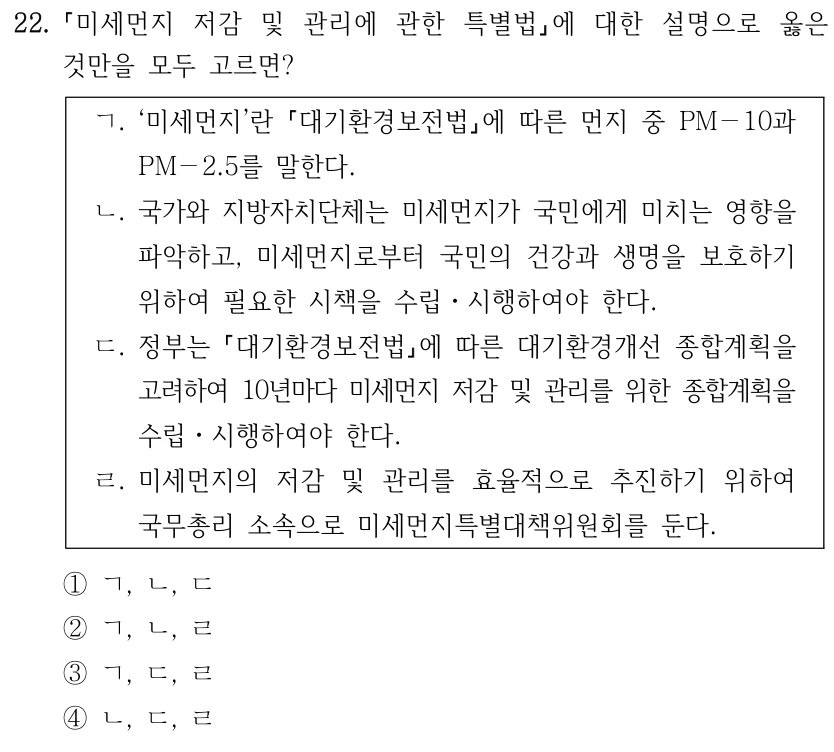 22. 미세먼지 저감 및 관리에 관한 특별법에 대한 설명으로 옳은 것만을 모두 고르면? ㄱ. ‘미세먼지’란 대기환경보전법에 따른 먼지 중 PM－10과 PM－2.5를 말한다. ㄴ. 국가와 지방자치단체는 미세먼지가 국민에게 미치는 영향을 파악하고, 미세먼지로부터 국민의 건강과 생명을 보호하기 위하여 필요한 시책을 수립ㆍ시행하여야 한다. ㄷ. 정부는 대기환경보전법에 따른 대기환경개선 종합계획을 고려하여 10년마다 미세먼지 저감 및 관리를 위한 종합계획을 수립ㆍ시행하여야 한다. ㄹ. 미세먼지의 저감 및 관리를 효율적으로 추진하기 위하여 국무총리 소속으로 미세먼지특별대책위원회를 둔다. ①ㄱ, ㄴ, ㄷ ②ㄱ, ㄴ, ㄹ ③ㄱ, ㄷ, ㄹ ④ㄴ, ㄷ, ㄹ