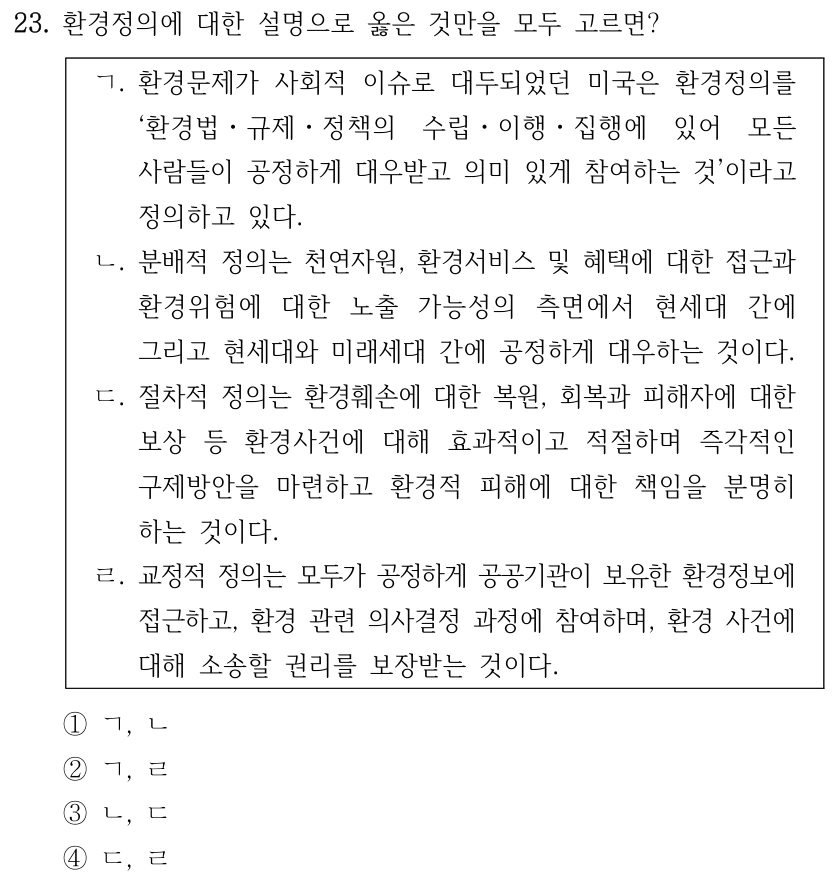 23. 환경정의에 대한 설명으로 옳은 것만을 모두 고르면? ㄱ. 환경문제가 사회적 이슈로 대두되었던 미국은 환경정의를 ‘환경법ㆍ규제ㆍ정책의 수립ㆍ이행ㆍ집행에 있어 모든 사람들이 공정하게 대우받고 의미 있게 참여하는 것’이라고 정의하고 있다. ㄴ. 분배적 정의는 천연자원, 환경서비스 및 혜택에 대한 접근과 환경위험에 대한 노출 가능성의 측면에서 현세대 간에 그리고 현세대와 미래세대 간에 공정하게 대우하는 것이다. ㄷ. 절차적 정의는 환경훼손에 대한 복원, 회복과 피해자에 대한 보상 등 환경사건에 대해 효과적이고 적절하며 즉각적인 구제방안을 마련하고 환경적 피해에 대한 책임을 분명히 하는 것이다. ㄹ. 교정적 정의는 모두가 공정하게 공공기관이 보유한 환경정보에 접근하고, 환경 관련 의사결정 과정에 참여하며, 환경 사건에 대해 소송할 권리를 보장받는 것이다. ①ㄱ, ㄴ ②ㄱ, ㄹ ③ㄴ, ㄷ ④ㄷ, ㄹ