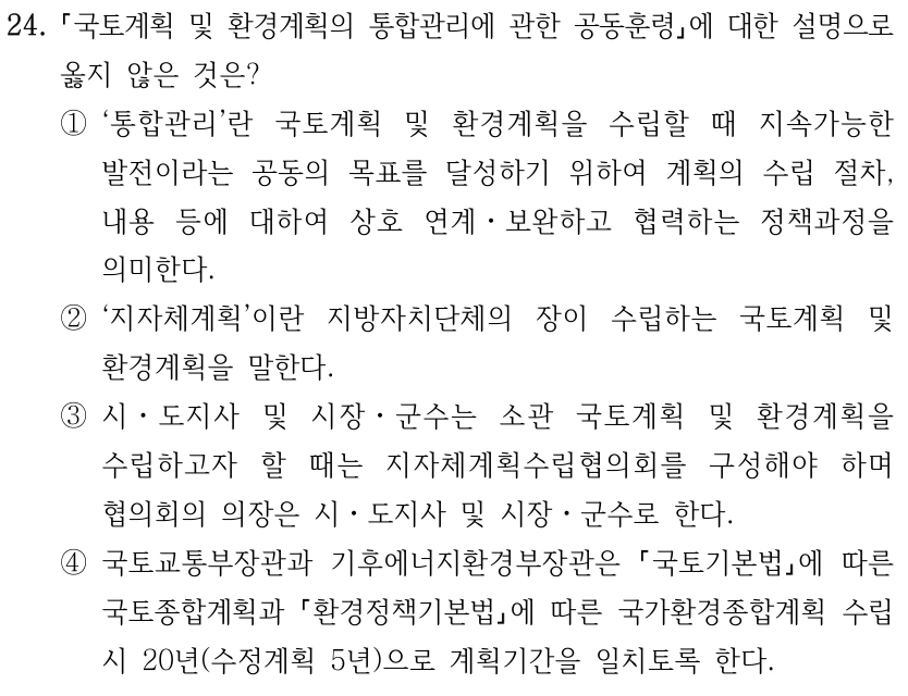 24. 국토계획 및 환경계획의 통합관리에 관한 공동훈령에 대한 설명으로 옳지 않은 것은? ①‘통합관리’란 국토계획 및 환경계획을 수립할 때 지속가능한 발전이라는 공동의 목표를 달성하기 위하여 계획의 수립 절차, 내용 등에 대하여 상호 연계ㆍ보완하고 협력하는 정책과정을 의미한다. ②‘지자체계획’이란 지방자치단체의 장이 수립하는 국토계획 및 환경계획을 말한다. ③시ㆍ도지사 및 시장ㆍ군수는 소관 국토계획 및 환경계획을 수립하고자 할 때는 지자체계획수립협의회를 구성해야 하며 협의회의 의장은 시ㆍ도지사 및 시장ㆍ군수로 한다. ④국토교통부장관과 기후에너지환경부장관은 국토기본법에 따른 국토종합계획과 환경정책기본법에 따른 국가환경종합계획 수립 시 20년(수정계획 5년)으로 계획기간을 일치토록 한다.