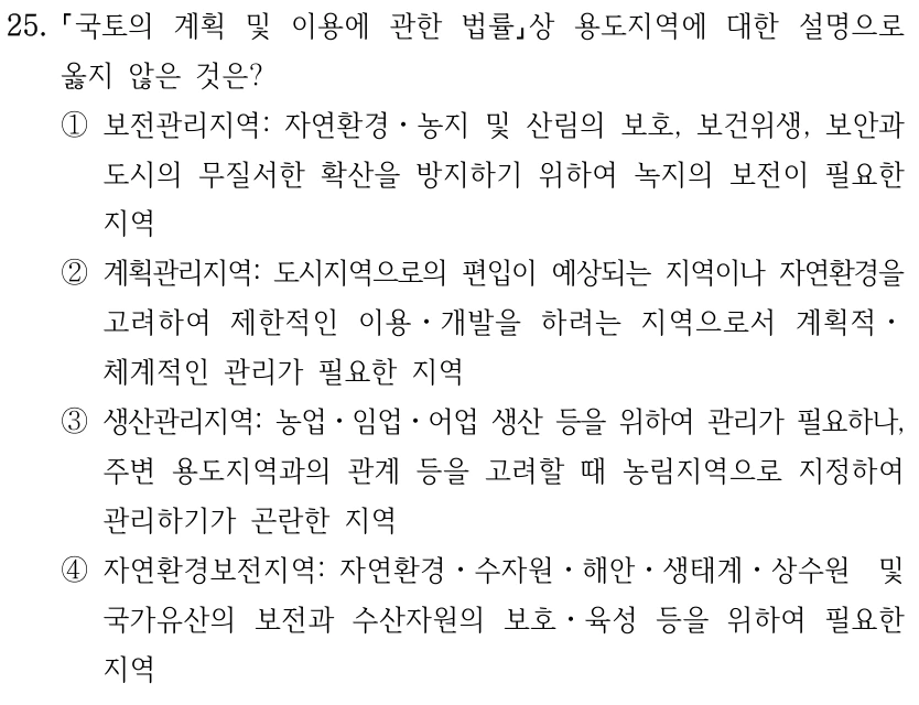 25. 국토의 계획 및 이용에 관한 법률상 용도지역에 대한 설명으로 옳지 않은 것은? ①보전관리지역: 자연환경ㆍ농지 및 산림의 보호, 보건위생, 보안과 도시의 무질서한 확산을 방지하기 위하여 녹지의 보전이 필요한 지역 ②계획관리지역: 도시지역으로의 편입이 예상되는 지역이나 자연환경을 고려하여 제한적인 이용ㆍ개발을 하려는 지역으로서 계획적ㆍ 체계적인 관리가 필요한 지역 ③생산관리지역: 농업ㆍ임업ㆍ어업 생산 등을 위하여 관리가 필요하나, 주변 용도지역과의 관계 등을 고려할 때 농림지역으로 지정하여 관리하기가 곤란한 지역 ④자연환경보전지역: 자연환경ㆍ수자원ㆍ해안ㆍ생태계ㆍ상수원 및 국가유산의 보전과 수산자원의 보호ㆍ육성 등을 위하여 필요한 지역