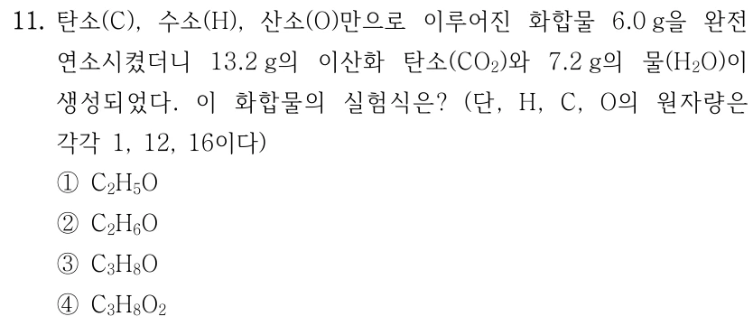 11. 탄소(C), 수소(H), 산소(O)만으로 이루어진 화합물 6.0 g을 완전 연소시켰더니 13.2 g의 이산화 탄소(CO₂)와 7.2 g의 물(H₂O)이 생성되었다. 이 화합물의 실험식은? 단, H, C, O의 원자량은 각각 1, 12, 16이다. ① C₂H₅O ② C₂H₆O ③ C₃H₈O ④ C₃H₈O₂