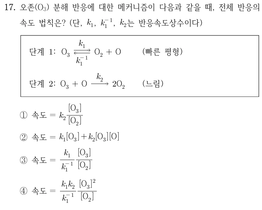 17. 오존(O₃) 분해 반응에 대한 메커니즘이 다음과 같을 때, 전체 반응의 속도 법칙은? k₁, k₁⁻¹, k₂는 반응속도상수이다. 단계1: O₃⇄O₂+O, 정반응 k₁, 역반응 k₁⁻¹(빠른 평형). 단계2: O₃+O→2O₂, k₂(느림). ① 속도=k₂[O₃]/[O₂] ② 속도=k₁[O₃]+k₂[O₃][O] ③ 속도=(k₁/k₁⁻¹)[O₃]/[O₂] ④ 속도=(k₁k₂/k₁⁻¹)[O₃]²/[O₂]