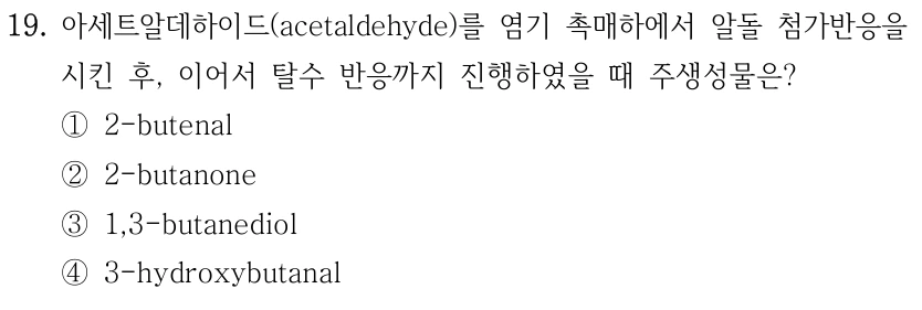 19. 아세트알데하이드(acetaldehyde)를 염기 촉매하에서 알돌 첨가반응을 시킨 후, 이어서 탈수 반응까지 진행하였을 때 주생성물은? ① 2-butenal ② 2-butanone ③ 1,3-butanediol ④ 3-hydroxybutanal