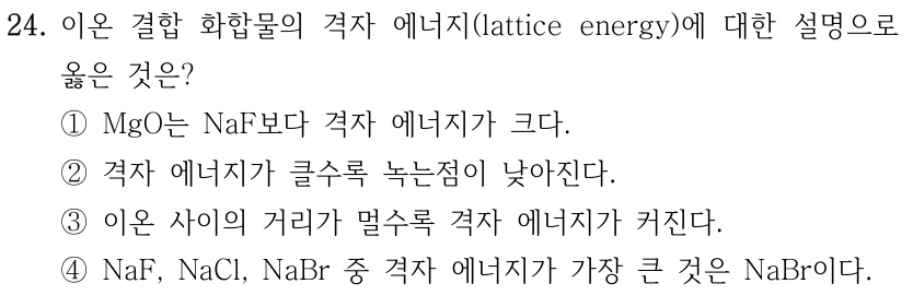 24. 이온 결합 화합물의 격자 에너지(lattice energy)에 대한 설명으로 옳은 것은? ① MgO는 NaF보다 격자 에너지가 크다. ② 격자 에너지가 클수록 녹는점이 낮아진다. ③ 이온 사이의 거리가 멀수록 격자 에너지가 커진다. ④ NaF, NaCl, NaBr 중 격자 에너지가 가장 큰 것은 NaBr이다.