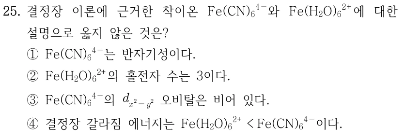 25. 결정장 이론에 근거한 착이온 [Fe(CN)₆]⁴⁻와 [Fe(H₂O)₆]²⁺에 대한 설명으로 옳지 않은 것은? ① [Fe(CN)₆]⁴⁻는 반자기성이다. ② [Fe(H₂O)₆]²⁺의 홀전자 수는 3이다. ③ [Fe(CN)₆]⁴⁻의 d_(x²−y²) 오비탈은 비어 있다. ④ 결정장 갈라짐 에너지는 [Fe(H₂O)₆]²⁺<[Fe(CN)₆]⁴⁻이다.