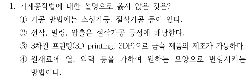 1. 기계공작법에 대한 설명으로 옳지 않은 것은? ①가공 방법에는 소성가공, 절삭가공 등이 있다. ②선삭, 밀링, 압출은 절삭가공 공정에 해당한다. ③3차원 프린팅(3D printing, 3DP)으로 금속 제품의 제조가 가능하다. ④원재료에 열, 외력 등을 가하여 원하는 모양으로 변형시키는 방법이다.