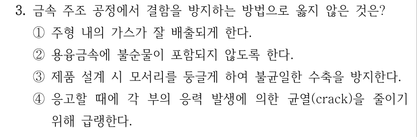 3. 금속 주조 공정에서 결함을 방지하는 방법으로 옳지 않은 것은? ①주형 내의 가스가 잘 배출되게 한다. ②용융금속에 불순물이 포함되지 않도록 한다. ③제품 설계 시 모서리를 둥글게 하여 불균일한 수축을 방지한다. ④응고할 때에 각 부의 응력 발생에 의한 균열(crack)을 줄이기 위해 급랭한다.
