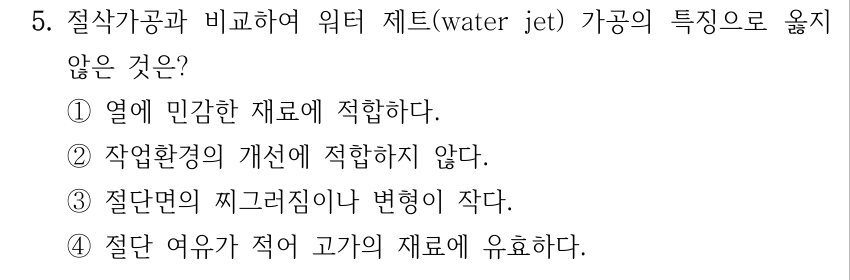 5. 절삭가공과 비교하여 워터 제트(water jet) 가공의 특징으로 옳지 않은 것은? ①열에 민감한 재료에 적합하다. ②작업환경의 개선에 적합하지 않다. ③절단면의 찌그러짐이나 변형이 작다. ④절단 여유가 적어 고가의 재료에 유효하다.