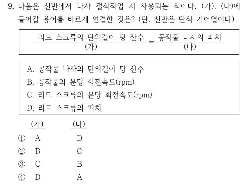 9. 다음은 선반에서 나사 절삭작업 시 사용되는 식이다. (가), (나)에 들어갈 용어를 바르게 연결한 것은? (단, 선반은 단식 기어열이다) [리드 스크류의 단위길이 당 산수 ÷ (가)] = [공작물 나사의 피치 ÷ (나)]. A. 공작물 나사의 단위길이 당 산수 B. 공작물의 분당 회전속도(rpm) C. 리드 스크류의 분당 회전속도(rpm) D. 리드 스크류의 피치. 보기 (가), (나): ① A, D ② B, C ③ C, B ④ D, A