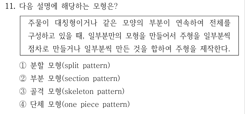 11. 다음 설명에 해당하는 모형은? 주물이 대칭형이거나 같은 모양의 부분이 연속하여 전체를 구성하고 있을 때, 일부분만의 모형을 만들어서 주형을 일부분씩 점차로 만들거나 일부분씩 만든 것을 합하여 주형을 제작한다. ①분할 모형(split pattern) ②부분 모형(section pattern) ③골격 모형(skeleton pattern) ④단체 모형(one piece pattern)