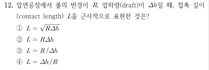 12. 압연공정에서 롤의 반경이 R, 압하량(draft)이 Δh일 때, 접촉 길이(contact length) L을 근사적으로 표현한 것은? ① L≃√(RΔh) ② L≃RΔh ③ L≃R/Δh ④ L≃Δh/R