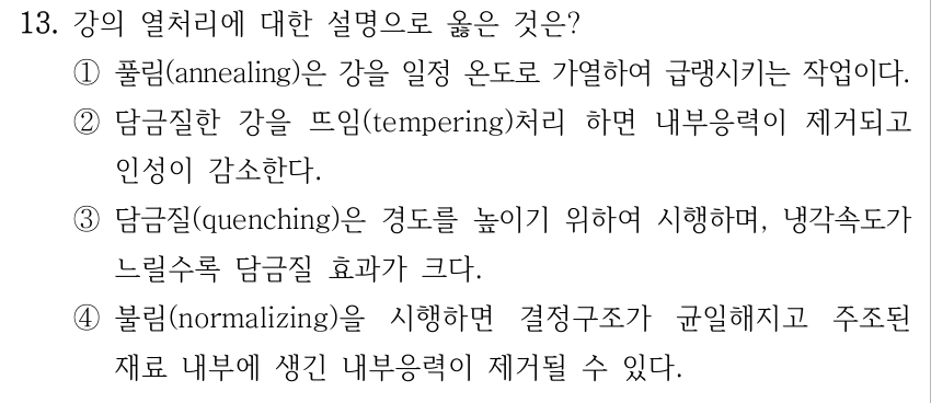 13. 강의 열처리에 대한 설명으로 옳은 것은? ①풀림(annealing)은 강을 일정 온도로 가열하여 급랭시키는 작업이다. ②담금질한 강을 뜨임(tempering)처리 하면 내부응력이 제거되고 인성이 감소한다. ③담금질(quenching)은 경도를 높이기 위하여 시행하며, 냉각속도가 느릴수록 담금질 효과가 크다. ④불림(normalizing)을 시행하면 결정구조가 균일해지고 주조된 재료 내부에 생긴 내부응력이 제거될 수 있다.