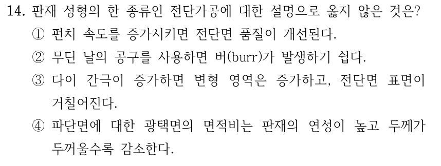 14. 판재 성형의 한 종류인 전단가공에 대한 설명으로 옳지 않은 것은? ①펀치 속도를 증가시키면 전단면 품질이 개선된다. ②무딘 날의 공구를 사용하면 버(burr)가 발생하기 쉽다. ③다이 간극이 증가하면 변형 영역은 증가하고, 전단면 표면이 거칠어진다. ④파단면에 대한 광택면의 면적비는 판재의 연성이 높고 두께가 두꺼울수록 감소한다.