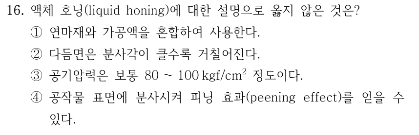 16. 액체 호닝(liquid honing)에 대한 설명으로 옳지 않은 것은? ①연마재와 가공액을 혼합하여 사용한다. ②다듬면은 분사각이 클수록 거칠어진다. ③공기압력은 보통 80 ～100 kgf/cm2 정도이다. ④공작물 표면에 분사시켜 피닝 효과(peening effect)를 얻을 수 있다.