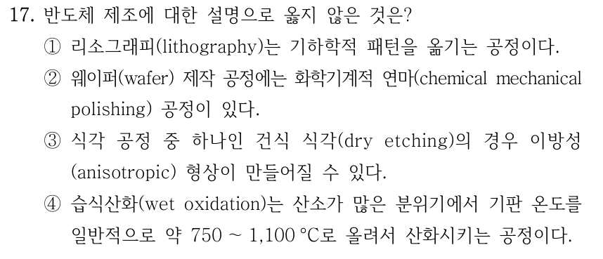 17. 반도체 제조에 대한 설명으로 옳지 않은 것은? ①리소그래피(lithography)는 기하학적 패턴을 옮기는 공정이다. ②웨이퍼(wafer) 제작 공정에는 화학기계적 연마(chemical mechanical polishing) 공정이 있다. ③식각 공정 중 하나인 건식 식각(dry etching)의 경우 이방성 (anisotropic) 형상이 만들어질 수 있다. ④습식산화(wet oxidation)는 산소가 많은 분위기에서 기판 온도를 일반적으로 약 750 ～1,100 °C로 올려서 산화시키는 공정이다.