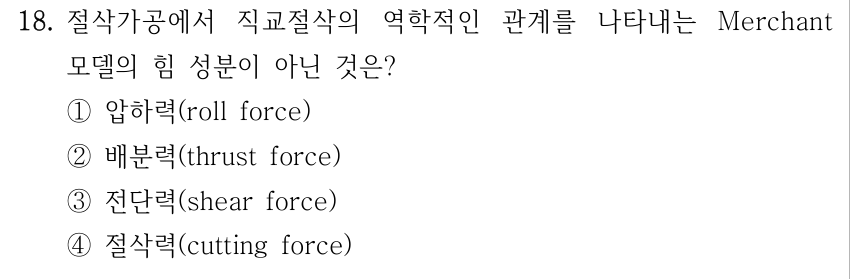 18. 절삭가공에서 직교절삭의 역학적인 관계를 나타내는 Merchant 모델의 힘 성분이 아닌 것은? ①압하력(roll force) ②배분력(thrust force) ③전단력(shear force) ④절삭력(cutting force)