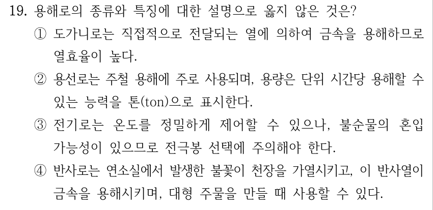 19. 용해로의 종류와 특징에 대한 설명으로 옳지 않은 것은? ①도가니로는 직접적으로 전달되는 열에 의하여 금속을 용해하므로 열효율이 높다. ②용선로는 주철 용해에 주로 사용되며, 용량은 단위 시간당 용해할 수 있는 능력을 톤(ton)으로 표시한다. ③전기로는 온도를 정밀하게 제어할 수 있으나, 불순물의 혼입 가능성이 있으므로 전극봉 선택에 주의해야 한다. ④반사로는 연소실에서 발생한 불꽃이 천장을 가열시키고, 이 반사열이 금속을 용해시키며, 대형 주물을 만들 때 사용할 수 있다.