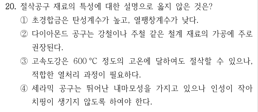 20. 절삭공구 재료의 특성에 대한 설명으로 옳지 않은 것은? ①초경합금은 탄성계수가 높고, 열팽창계수가 낮다. ②다이아몬드 공구는 강철이나 주철 같은 철계 재료의 가공에 주로 권장된다. ③고속도강은 600 °C 정도의 고온에 달하여도 절삭할 수 있으나, 적합한 열처리 과정이 필요하다. ④세라믹 공구는 뛰어난 내마모성을 가지고 있으나 인성이 작아 치핑이 생기지 않도록 하여야 한다.