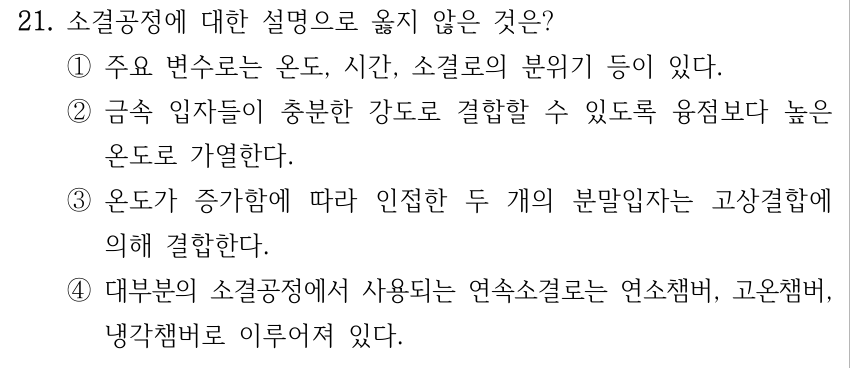 21. 소결공정에 대한 설명으로 옳지 않은 것은? ①주요 변수로는 온도, 시간, 소결로의 분위기 등이 있다. ②금속 입자들이 충분한 강도로 결합할 수 있도록 융점보다 높은 온도로 가열한다. ③온도가 증가함에 따라 인접한 두 개의 분말입자는 고상결합에 의해 결합한다. ④대부분의 소결공정에서 사용되는 연속소결로는 연소챔버, 고온챔버, 냉각챔버로 이루어져 있다.