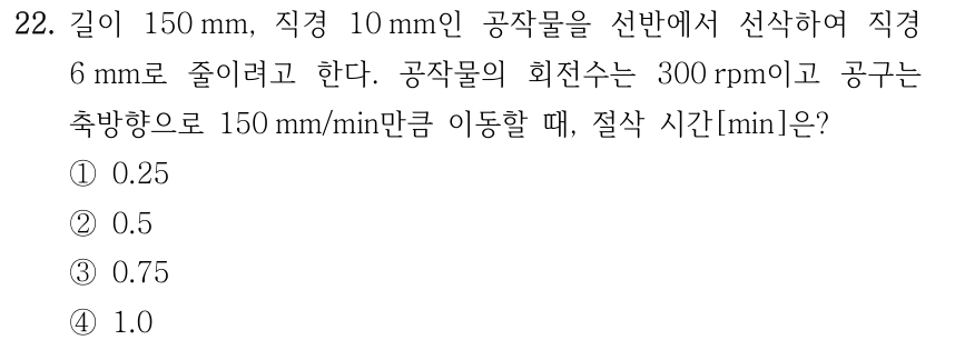 22. 길이 150 mm, 직경 10 mm인 공작물을 선반에서 선삭하여 직경 6 mm로 줄이려고 한다. 공작물의 회전수는 300 rpm이고 공구는 축방향으로 150 mm/min만큼 이동할 때, 절삭 시간[min]은? ①0.25 ②0.5 ③0.75 ④1.0
