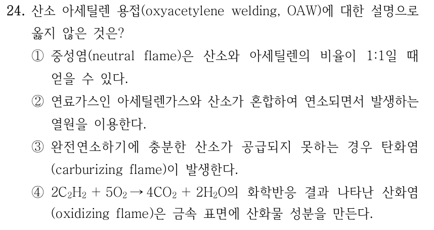 24. 산소 아세틸렌 용접(oxyacetylene welding, OAW)에 대한 설명으로 옳지 않은 것은? ①중성염(neutral flame)은 산소와 아세틸렌의 비율이 1:1일 때 얻을 수 있다. ②연료가스인 아세틸렌가스와 산소가 혼합하여 연소되면서 발생하는 열원을 이용한다. ③완전연소하기에 충분한 산소가 공급되지 못하는 경우 탄화염 (carburizing flame)이 발생한다. ④2C2H2 ＋5O2 →4CO2 ＋2H2O의 화학반응 결과 나타난 산화염 (oxidizing flame)은 금속 표면에 산화물 성분을 만든다.