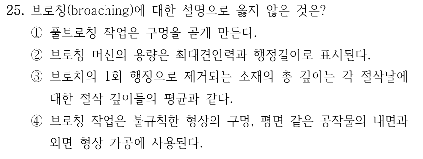 25. 브로칭(broaching)에 대한 설명으로 옳지 않은 것은? ①풀브로칭 작업은 구멍을 곧게 만든다. ②브로칭 머신의 용량은 최대견인력과 행정길이로 표시된다. ③브로치의 1회 행정으로 제거되는 소재의 총 깊이는 각 절삭날에 대한 절삭 깊이들의 평균과 같다. ④브로칭 작업은 불규칙한 형상의 구멍, 평면 같은 공작물의 내면과 외면 형상 가공에 사용된다.