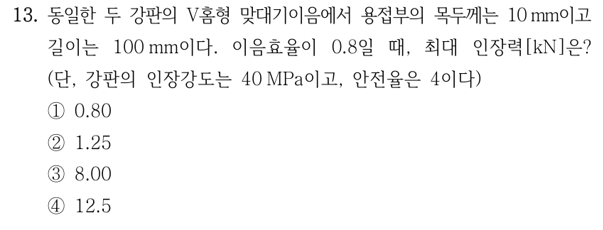 13. 동일한 두 강판의 V홈형 맞대기이음에서 용접부 목두께 10 mm, 길이 100 mm, 이음효율 0.8일 때 최대 인장력[kN]? 단, 강판 인장강도 40 MPa, 안전율 4. ① 0.80 ② 1.25 ③ 8.00 ④ 12.5
