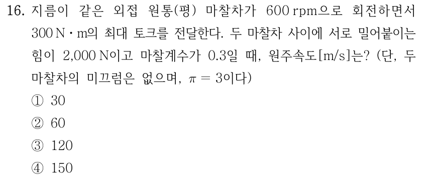 16. 지름이 같은 외접 원통(평) 마찰차가 600 rpm으로 회전하며 300 N·m 최대 토크를 전달한다. 두 마찰차를 서로 밀어붙이는 힘 2,000 N, 마찰계수 0.3일 때 원주속도[m/s]? 미끄럼 없고 π=3. ① 30 ② 60 ③ 120 ④ 150