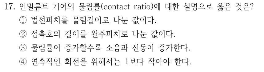 17. 인벌류트 기어의 물림률(contact ratio)에 대한 설명으로 옳은 것은? ① 법선피치를 물림길이로 나눈 값 ② 접촉호의 길이를 원주피치로 나눈 값 ③ 물림률이 증가할수록 소음과 진동 증가 ④ 연속 회전을 위해 1보다 작아야 함
